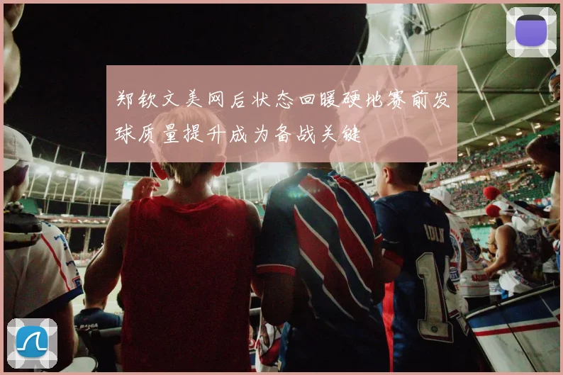 郑钦文美网后状态回暖硬地赛前发球质量提升成为备战关键