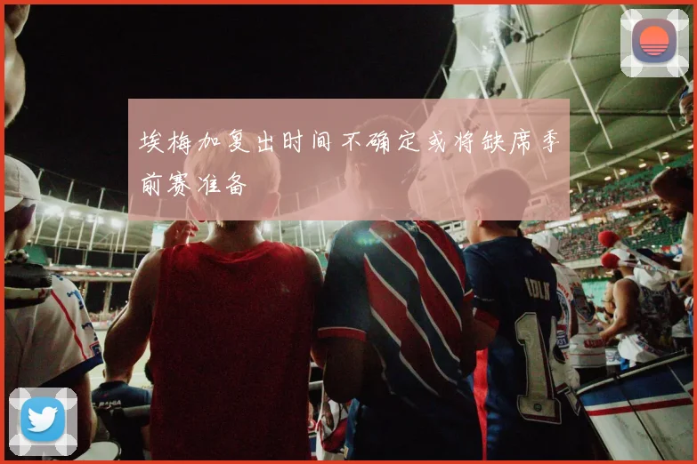 埃梅加复出时间不确定或将缺席季前赛准备