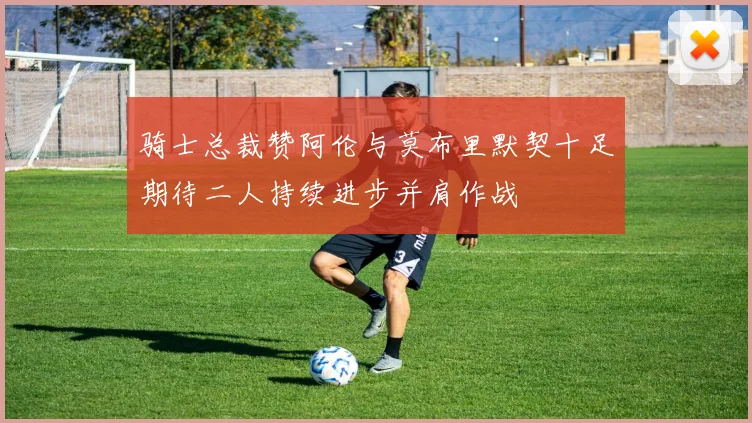 骑士总裁赞阿伦与莫布里默契十足期待二人持续进步并肩作战