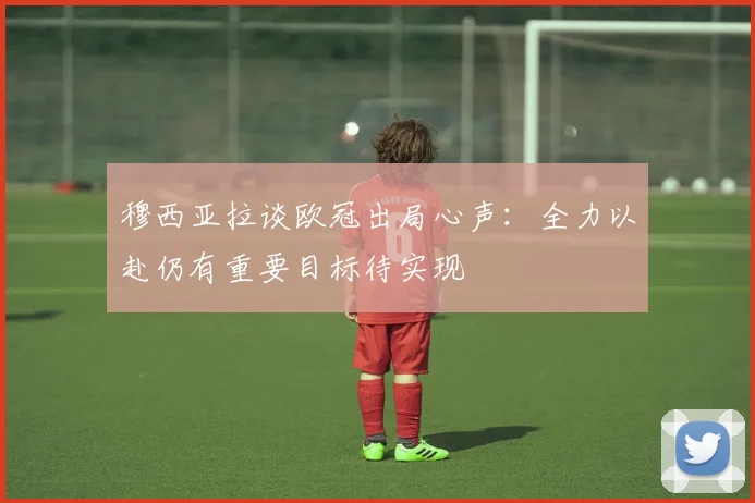 穆西亚拉谈欧冠出局心声：全力以赴仍有重要目标待实现