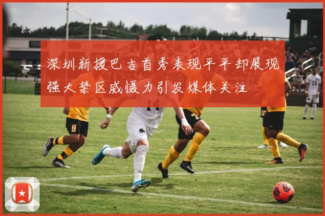 深圳新援巴吉首秀表现平平却展现强大禁区威慑力引发媒体关注