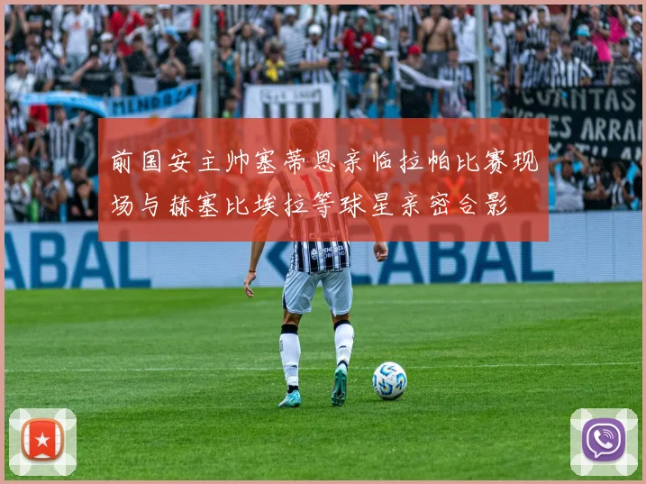 前国安主帅塞蒂恩亲临拉帕比赛现场与赫塞比埃拉等球星亲密合影
