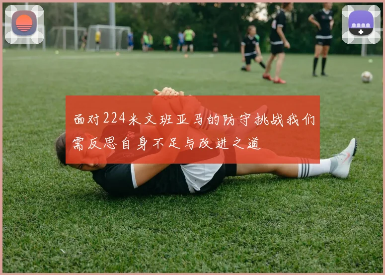 面对224米文班亚马的防守挑战我们需反思自身不足与改进之道