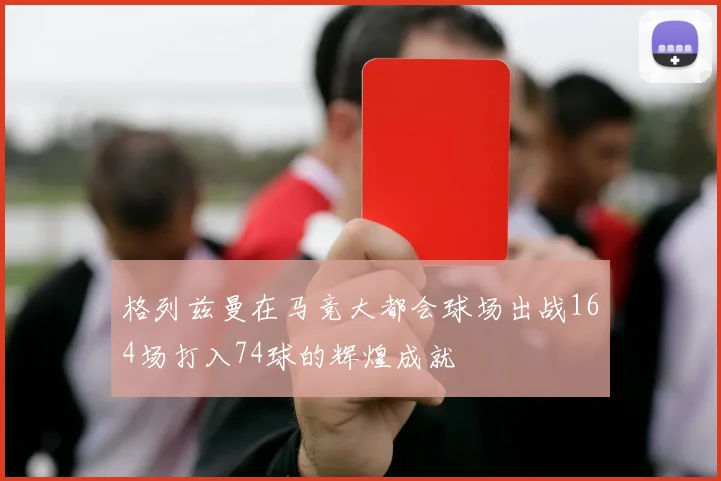 格列兹曼在马竞大都会球场出战164场打入74球的辉煌成就