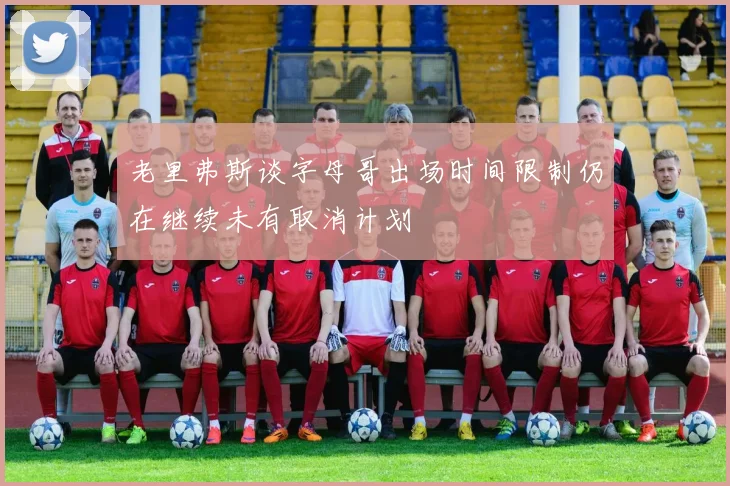 老里弗斯谈字母哥出场时间限制仍在继续未有取消计划