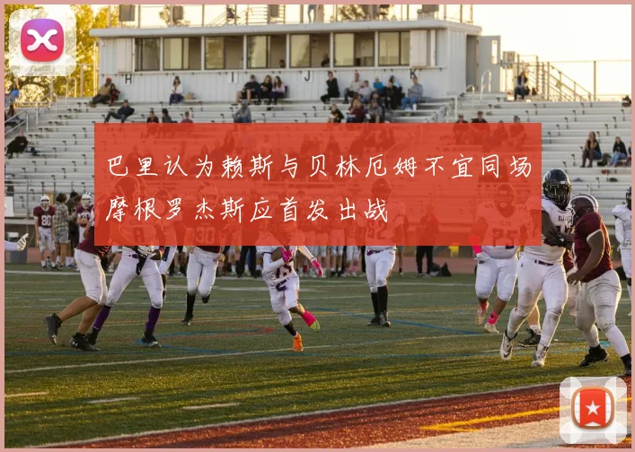巴里认为赖斯与贝林厄姆不宜同场摩根罗杰斯应首发出战