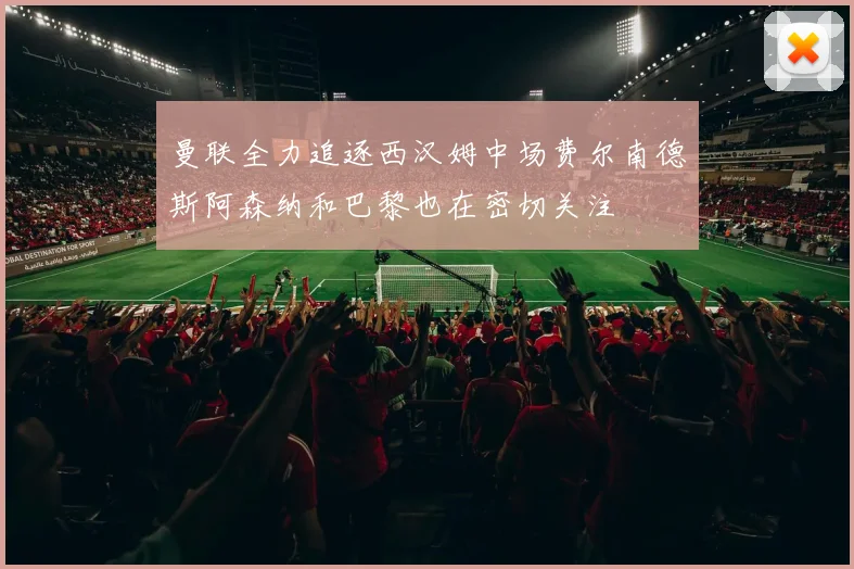 曼联全力追逐西汉姆中场费尔南德斯阿森纳和巴黎也在密切关注