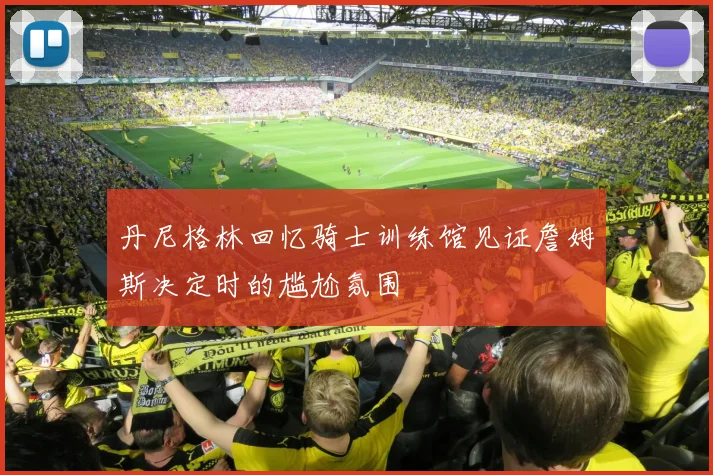 丹尼格林回忆骑士训练馆见证詹姆斯决定时的尴尬氛围